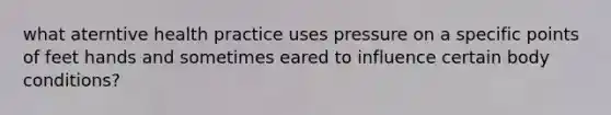 what aterntive health practice uses pressure on a specific points of feet hands and sometimes eared to influence certain body conditions?