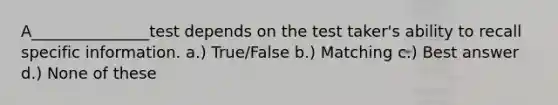 A_______________test depends on the test taker's ability to recall specific information. a.) True/False b.) Matching c.) Best answer d.) None of these