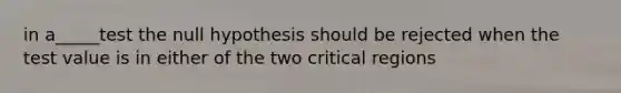 in a_____test the null hypothesis should be rejected when the test value is in either of the two critical regions