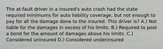 The at-fault driver in a insured's auto crash had the state required minimums for auto liability coverage, but not enough to pay for all the damage done to the insured. This driver is? A.) Not liable for the damages in excess of his limits. B.) Required to post a bond for the amount of damages above his limits. C.) Considered uninsured D.) Considered underinsured