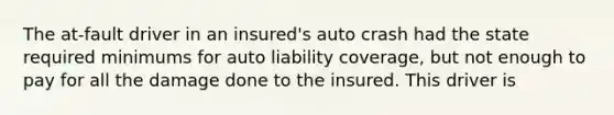 The at-fault driver in an insured's auto crash had the state required minimums for auto liability coverage, but not enough to pay for all the damage done to the insured. This driver is