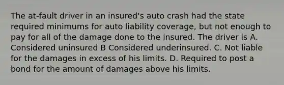 The at-fault driver in an insured's auto crash had the state required minimums for auto liability coverage, but not enough to pay for all of the damage done to the insured. The driver is A. Considered uninsured B Considered underinsured. C. Not liable for the damages in excess of his limits. D. Required to post a bond for the amount of damages above his limits.