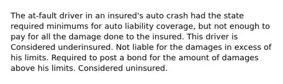 The at-fault driver in an insured's auto crash had the state required minimums for auto liability coverage, but not enough to pay for all the damage done to the insured. This driver is Considered underinsured. Not liable for the damages in excess of his limits. Required to post a bond for the amount of damages above his limits. Considered uninsured.