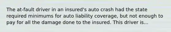 The at-fault driver in an insured's auto crash had the state required minimums for auto liability coverage, but not enough to pay for all the damage done to the insured. This driver is...