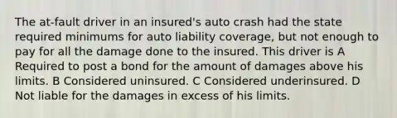 The at-fault driver in an insured's auto crash had the state required minimums for auto liability coverage, but not enough to pay for all the damage done to the insured. This driver is A Required to post a bond for the amount of damages above his limits. B Considered uninsured. C Considered underinsured. D Not liable for the damages in excess of his limits.