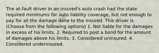 The at-fault driver in an insured's auto crash had the state required minimums for auto liability coverage, but not enough to pay for all the damage done to the insured. This driver is (Choose from the following options) 1. Not liable for the damages in excess of his limits. 2. Required to post a bond for the amount of damages above his limits. 3. Considered uninsured. 4. Considered underinsured.