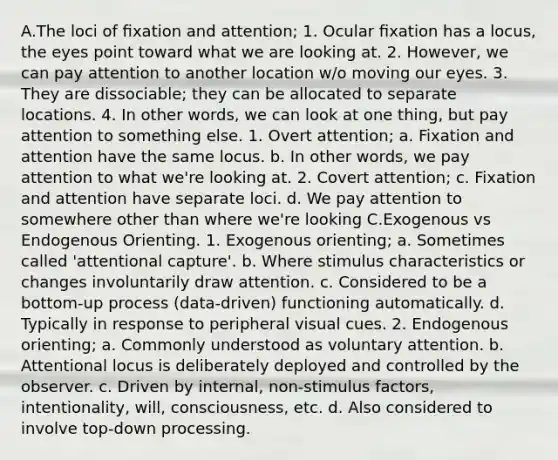 A.The loci of ﬁxation and attention; 1. Ocular ﬁxation has a locus, the eyes point toward what we are looking at. 2. However, we can pay attention to another location w/o moving our eyes. 3. They are dissociable; they can be allocated to separate locations. 4. In other words, we can look at one thing, but pay attention to something else. 1. Overt attention; a. Fixation and attention have the same locus. b. In other words, we pay attention to what we're looking at. 2. Covert attention; c. Fixation and attention have separate loci. d. We pay attention to somewhere other than where we're looking C.Exogenous vs Endogenous Orienting. 1. Exogenous orienting; a. Sometimes called 'attentional capture'. b. Where stimulus characteristics or changes involuntarily draw attention. c. Considered to be a bottom-up process (data-driven) functioning automatically. d. Typically in response to peripheral visual cues. 2. Endogenous orienting; a. Commonly understood as voluntary attention. b. Attentional locus is deliberately deployed and controlled by the observer. c. Driven by internal, non-stimulus factors, intentionality, will, consciousness, etc. d. Also considered to involve top-down processing.