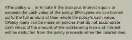 AThe policy will terminate if the loan plus interest equals or exceeds the cash value of the policy. BPolicyowners can borrow up to the full amount of their whole life policy's cash value. CPolicy loans can be made on policies that do not accumulate cash value. DThe amount of the outstanding loan and interest will be deducted from the policy proceeds when the insured dies.