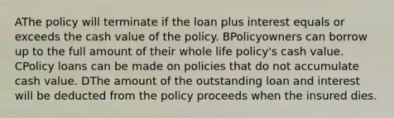 AThe policy will terminate if the loan plus interest equals or exceeds the cash value of the policy. BPolicyowners can borrow up to the full amount of their whole life policy's cash value. CPolicy loans can be made on policies that do not accumulate cash value. DThe amount of the outstanding loan and interest will be deducted from the policy proceeds when the insured dies.