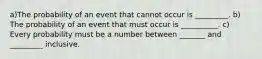 a)The probability of an event that cannot occur is _________. ​b) The probability of an event that must occur is __________. ​c) Every probability must be a number between _______ and _________ inclusive.