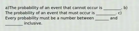 a)The probability of an event that cannot occur is _________. ​b) The probability of an event that must occur is __________. ​c) Every probability must be a number between _______ and _________ inclusive.