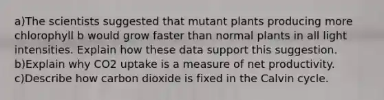 a)The scientists suggested that mutant plants producing more chlorophyll b would grow faster than normal plants in all light intensities. Explain how these data support this suggestion. b)Explain why CO2 uptake is a measure of net productivity. c)Describe how carbon dioxide is fixed in the Calvin cycle.