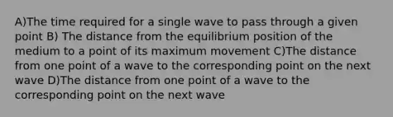 A)The time required for a single wave to pass through a given point B) The distance from the equilibrium position of the medium to a point of its maximum movement C)The distance from one point of a wave to the corresponding point on the next wave D)The distance from one point of a wave to the corresponding point on the next wave