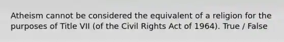 Atheism cannot be considered the equivalent of a religion for the purposes of Title VII (of the Civil Rights Act of 1964). True / False