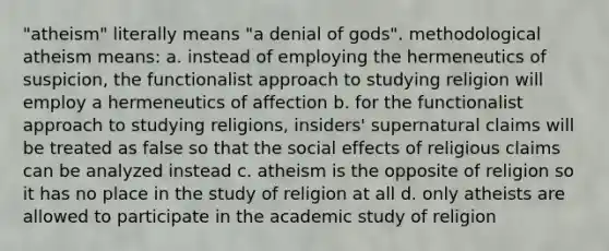 "atheism" literally means "a denial of gods". methodological atheism means: a. instead of employing the hermeneutics of suspicion, the functionalist approach to studying religion will employ a hermeneutics of affection b. for the functionalist approach to studying religions, insiders' supernatural claims will be treated as false so that the social effects of religious claims can be analyzed instead c. atheism is the opposite of religion so it has no place in the study of religion at all d. only atheists are allowed to participate in the academic study of religion