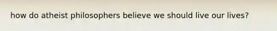 how do atheist philosophers believe we should live our lives?