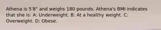 Athena is 5'8" and weighs 180 pounds. Athena's BMI indicates that she is: A: Underweight. B: At a healthy weight. C: Overweight. D: Obese.