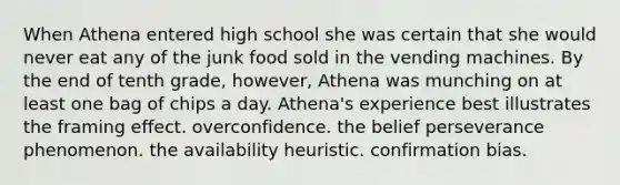 When Athena entered high school she was certain that she would never eat any of the junk food sold in the vending machines. By the end of tenth grade, however, Athena was munching on at least one bag of chips a day. Athena's experience best illustrates the framing effect. overconfidence. the belief perseverance phenomenon. the availability heuristic. confirmation bias.