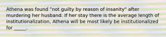 Athena was found "not guilty by reason of insanity" after murdering her husband. If her stay there is the average length of institutionalization, Athena will be most likely be institutionalized for _____.