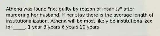 Athena was found "not guilty by reason of insanity" after murdering her husband. If her stay there is the average length of institutionalization, Athena will be most likely be institutionalized for _____. 1 year 3 years 6 years 10 years