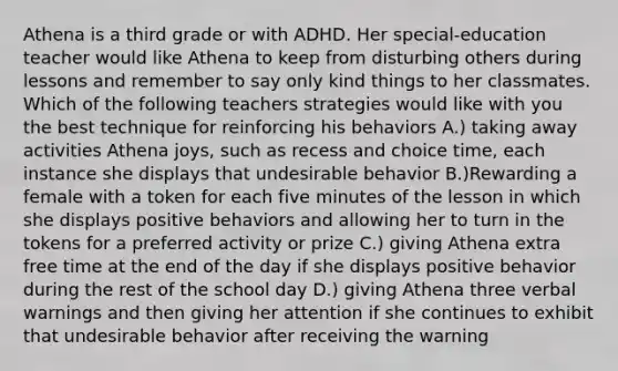 Athena is a third grade or with ADHD. Her special-education teacher would like Athena to keep from disturbing others during lessons and remember to say only kind things to her classmates. Which of the following teachers strategies would like with you the best technique for reinforcing his behaviors A.) taking away activities Athena joys, such as recess and choice time, each instance she displays that undesirable behavior B.)Rewarding a female with a token for each five minutes of the lesson in which she displays positive behaviors and allowing her to turn in the tokens for a preferred activity or prize C.) giving Athena extra free time at the end of the day if she displays positive behavior during the rest of the school day D.) giving Athena three verbal warnings and then giving her attention if she continues to exhibit that undesirable behavior after receiving the warning