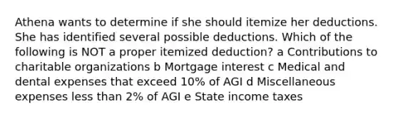 Athena wants to determine if she should itemize her deductions. She has identified several possible deductions. Which of the following is NOT a proper itemized deduction? a Contributions to charitable organizations b Mortgage interest c Medical and dental expenses that exceed 10% of AGI d Miscellaneous expenses less than 2% of AGI e State income taxes