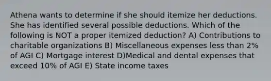 Athena wants to determine if she should itemize her deductions. She has identified several possible deductions. Which of the following is NOT a proper itemized deduction? A) Contributions to charitable organizations B) Miscellaneous expenses less than 2% of AGI C) Mortgage interest D)Medical and dental expenses that exceed 10% of AGI E) State income taxes