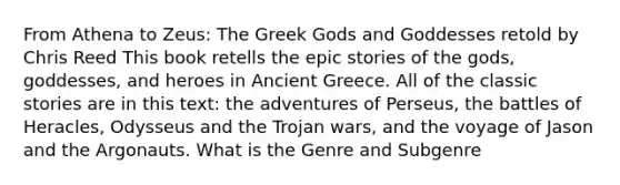 From Athena to Zeus: The Greek Gods and Goddesses retold by Chris Reed This book retells the epic stories of the gods, goddesses, and heroes in Ancient Greece. All of the classic stories are in this text: the adventures of Perseus, the battles of Heracles, Odysseus and the Trojan wars, and the voyage of Jason and the Argonauts. What is the Genre and Subgenre