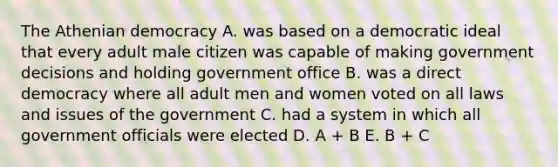 The Athenian democracy A. was based on a democratic ideal that every adult male citizen was capable of making government decisions and holding government office B. was a direct democracy where all adult men and women voted on all laws and issues of the government C. had a system in which all government officials were elected D. A + B E. B + C