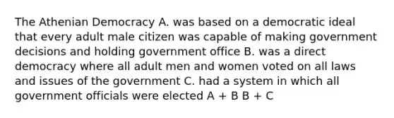 The Athenian Democracy A. was based on a democratic ideal that every adult male citizen was capable of making government decisions and holding government office B. was a direct democracy where all adult men and women voted on all laws and issues of the government C. had a system in which all government officials were elected A + B B + C