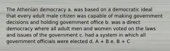 The Athenian democracy a. was based on a democratic ideal that every adult male citizen was capable of making government decisions and holding government office b. was a direct democracy where all adult men and women voted on the laws and issues of the government c. had a system in which all government officials were elected d. A + B e. B + C