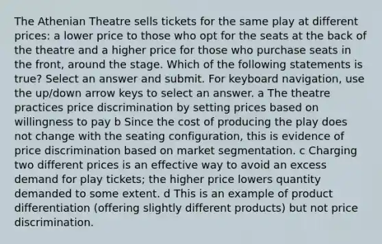 The Athenian Theatre sells tickets for the same play at different prices: a lower price to those who opt for the seats at the back of the theatre and a higher price for those who purchase seats in the front, around the stage. Which of the following statements is true? Select an answer and submit. For keyboard navigation, use the up/down arrow keys to select an answer. a The theatre practices price discrimination by setting prices based on willingness to pay b Since the cost of producing the play does not change with the seating configuration, this is evidence of price discrimination based on market segmentation. c Charging two different prices is an effective way to avoid an excess demand for play tickets; the higher price lowers quantity demanded to some extent. d This is an example of product differentiation (offering slightly different products) but not price discrimination.