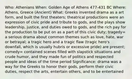 Who: Athenians When: Golden Age of Athens 477-431 BC Where: Athens, Greece (Ancient) What: Greeks invented drama as a art form, and built the first theaters; theatrical productions were an expression of civic pride and tribute to gods, and the plays show leadership, justice, and duties owed to gods, and the rich pay for the production to be put on as a part of this civic duty; tragedy= a serious drama about common themes such as love, hate, war or betrayal; a tragic hero and a tragic flaw (tragic hero's downfall, which is usually hubris or excessive pride) are present; comedy= contained scenes filled with slapstick situations and crude humor, and they made fun of politics and respected people and ideas of the time period Significance: drama was a way for the Greeks to honor their gods, perform their civic duties, respect the arts, entertain others, and to be entertained