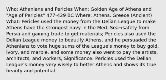 Who: Athenians and Pericles When: Golden Age of Athens and "Age of Pericles" 477-429 BC Where: Athens, Greece (Ancient) What: Pericles used the money from the Delian League to make Athens have the strongest navy in the Med. Sea→safety from Persia and gaining trade to get materials; Pericles also used the Delian League money to beautify Athens, and he persuaded the Athenians to vote huge sums of the League's money to buy gold, ivory, and marble, and some money also went to pay the artists, architects, and workers; Significance: Pericles used the Delian League's money very wisely to better Athens and shows its true beauty and potential