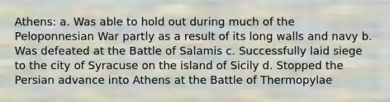 Athens: a. Was able to hold out during much of the Peloponnesian War partly as a result of its long walls and navy b. Was defeated at the Battle of Salamis c. Successfully laid siege to the city of Syracuse on the island of Sicily d. Stopped the Persian advance into Athens at the Battle of Thermopylae