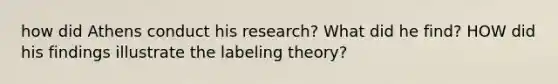 how did Athens conduct his research? What did he find? HOW did his findings illustrate the labeling theory?