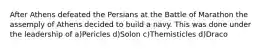 After Athens defeated the Persians at the Battle of Marathon the assemply of Athens decided to build a navy. This was done under the leadership of a)Pericles d)Solon c)Themisticles d)Draco