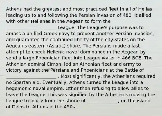 Athens had the greatest and most practiced fleet in all of Hellas leading up to and following the Persian invasion of 480. It allied with other Hellenes in the Aegean to form the ______________________ League. The League's purpose was to amass a unified Greek navy to prevent another Persian invasion, and guarantee the continued liberty of the city-states on the Aegean's eastern (Asiatic) shore. The Persians made a last attempt to check Hellenic naval dominance in the Aegean by send a large Phoenician fleet into League water in 466 BCE. The Athenian admiral Cimon, led an Athenian fleet and army to victory against the Persians and Phoenicians at the Battle of ______________________ . Most significantly, the Athenians required no Spartan aid. Eventually, Athens turned the League into a hegemonic naval empire. Other than refusing to allow allies to leave the League, this was signified by the Athenians moving the League treasury from the shrine of _____________ , on the island of Delos to Athens in the 450s.