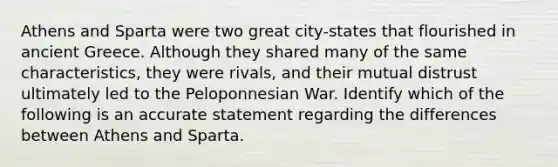 Athens and Sparta were two great city-states that flourished in ancient Greece. Although they shared many of the same characteristics, they were rivals, and their mutual distrust ultimately led to the Peloponnesian War. Identify which of the following is an accurate statement regarding the differences between Athens and Sparta.