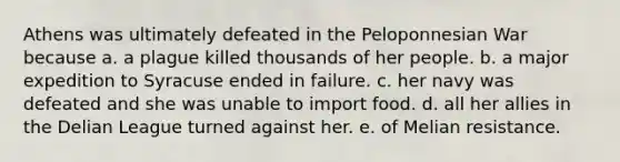 Athens was ultimately defeated in the Peloponnesian War because a. a plague killed thousands of her people. b. a major expedition to Syracuse ended in failure. c. her navy was defeated and she was unable to import food. d. all her allies in the Delian League turned against her. e. of Melian resistance.