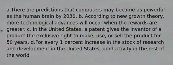 a.There are predictions that computers may become as powerful as the human brain by 2030. b. According to new growth​ theory, more technological advances will occur when the rewards are greater. c. In the United​ States, a patent gives the inventor of a product the exclusive right to​ make, use, or sell the product for 50 years. d.For every 1 percent increase in the stock of research and development in the United​ States, productivity in the rest of the world