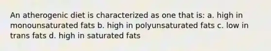 An atherogenic diet is characterized as one that is: a. high in monounsaturated fats b. high in polyunsaturated fats c. low in trans fats d. high in saturated fats