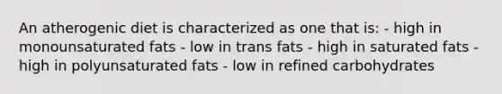 An atherogenic diet is characterized as one that is: - high in monounsaturated fats - low in trans fats - high in saturated fats - high in polyunsaturated fats - low in refined carbohydrates