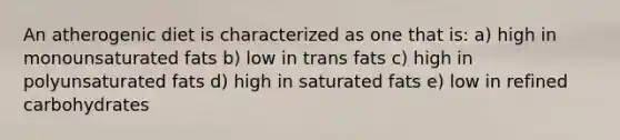 An atherogenic diet is characterized as one that is: a) high in monounsaturated fats b) low in trans fats c) high in polyunsaturated fats d) high in saturated fats e) low in refined carbohydrates