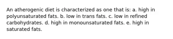 An atherogenic diet is characterized as one that is: a. ​high in polyunsaturated fats. b. ​low in trans fats. c. ​low in refined carbohydrates. d. ​high in monounsaturated fats. e. ​high in saturated fats.