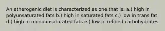 An atherogenic diet is characterized as one that is: a.) high in polyunsaturated fats b.) high in saturated fats c.) low in trans fat d.) high in monounsaturated fats e.) low in refined carbohydrates