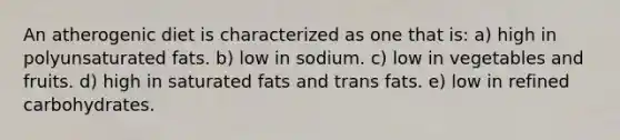 An atherogenic diet is characterized as one that is: a) high in polyunsaturated fats. b) low in sodium. c) low in vegetables and fruits. d) high in saturated fats and trans fats. e) low in refined carbohydrates.