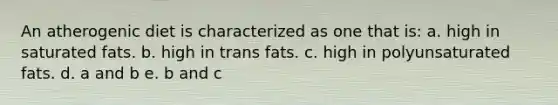 An atherogenic diet is characterized as one that is: a. high in saturated fats. b. high in trans fats. c. high in polyunsaturated fats. d. a and b e. b and c