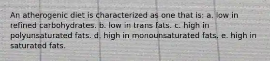 An atherogenic diet is characterized as one that is: a. low in refined carbohydrates. b. low in trans fats. c. high in polyunsaturated fats. d. high in monounsaturated fats. e. high in saturated fats.