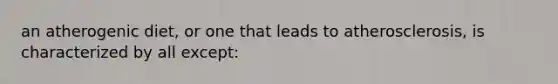an atherogenic diet, or one that leads to atherosclerosis, is characterized by all except: